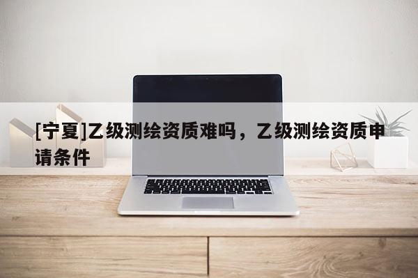 [宁夏]乙级测绘资质难吗，乙级测绘资质申请条件