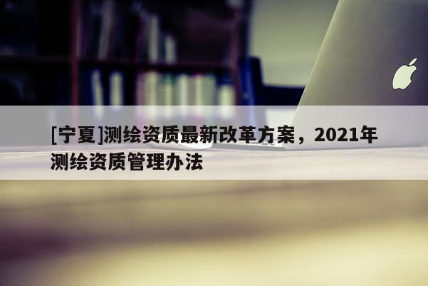 [宁夏]测绘资质最新改革方案，2021年测绘资质管理办法