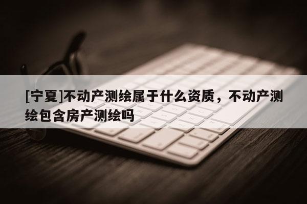 [宁夏]不动产测绘属于什么资质，不动产测绘包含房产测绘吗