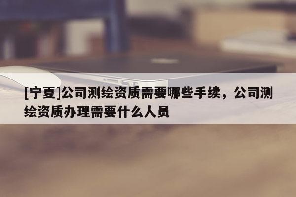[宁夏]公司测绘资质需要哪些手续，公司测绘资质办理需要什么人员