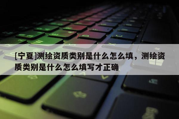 [宁夏]测绘资质类别是什么怎么填，测绘资质类别是什么怎么填写才正确