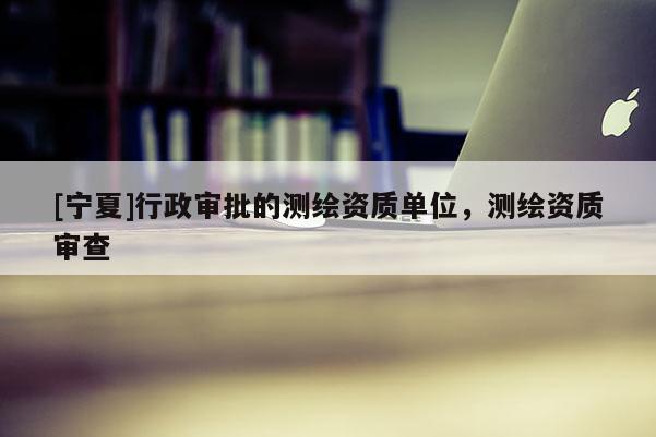[宁夏]行政审批的测绘资质单位，测绘资质审查
