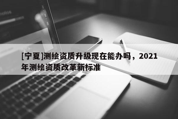 [宁夏]测绘资质升级现在能办吗，2021年测绘资质改革新标准