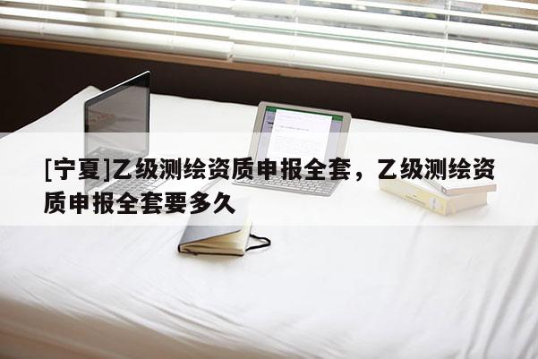 [宁夏]乙级测绘资质申报全套，乙级测绘资质申报全套要多久