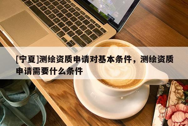 [宁夏]测绘资质申请对基本条件，测绘资质申请需要什么条件