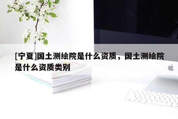[宁夏]国土测绘院是什么资质，国土测绘院是什么资质类别
