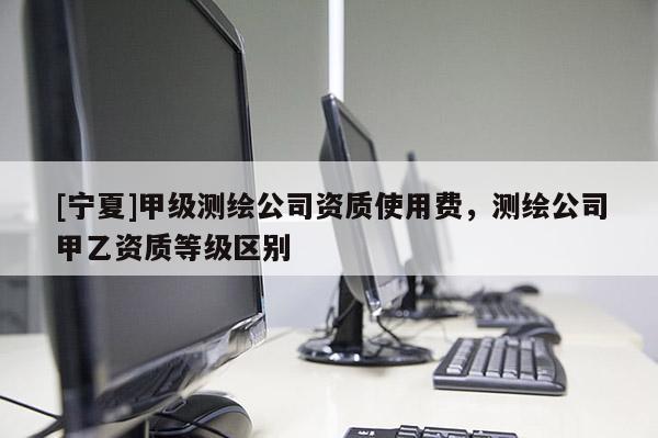 [宁夏]甲级测绘公司资质使用费，测绘公司甲乙资质等级区别