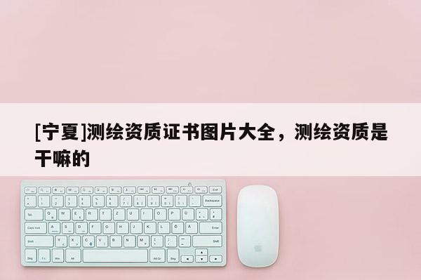 [宁夏]测绘资质证书图片大全，测绘资质是干嘛的