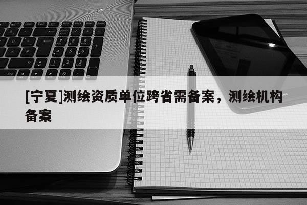 [宁夏]测绘资质单位跨省需备案，测绘机构备案
