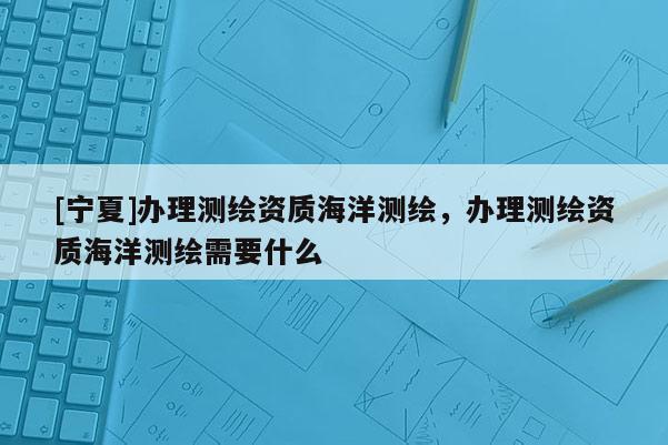 [宁夏]办理测绘资质海洋测绘，办理测绘资质海洋测绘需要什么