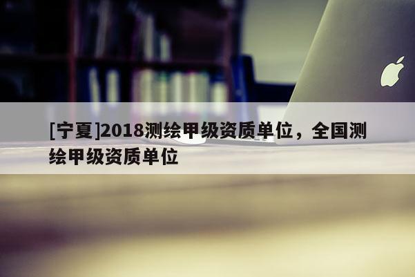 [宁夏]2018测绘甲级资质单位，全国测绘甲级资质单位