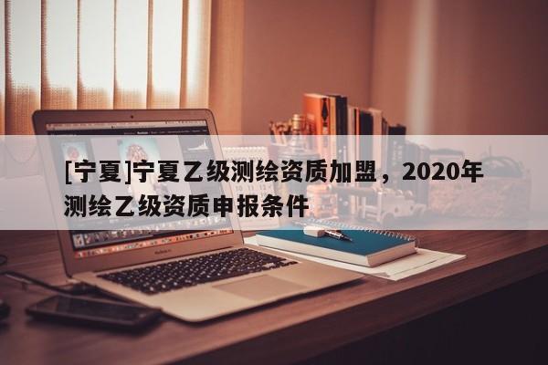 [宁夏]宁夏乙级测绘资质加盟，2020年测绘乙级资质申报条件