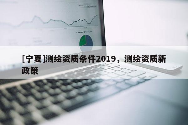 [宁夏]测绘资质条件2019，测绘资质新政策