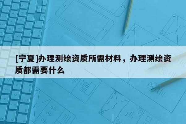 [宁夏]办理测绘资质所需材料，办理测绘资质都需要什么