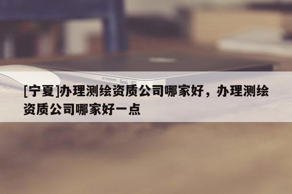 [宁夏]办理测绘资质公司哪家好，办理测绘资质公司哪家好一点