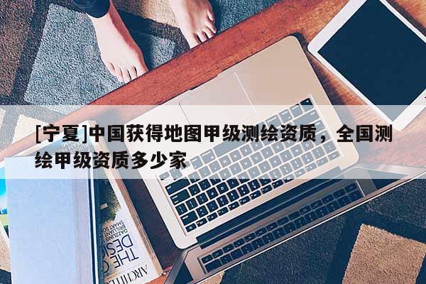 [宁夏]中国获得地图甲级测绘资质，全国测绘甲级资质多少家