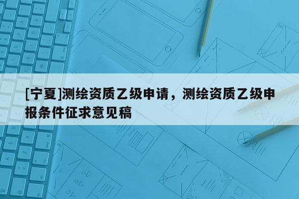 [宁夏]测绘资质乙级申请，测绘资质乙级申报条件征求意见稿