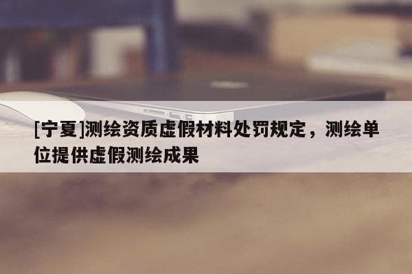 [宁夏]测绘资质虚假材料处罚规定，测绘单位提供虚假测绘成果