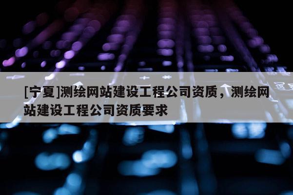 [宁夏]测绘网站建设工程公司资质，测绘网站建设工程公司资质要求