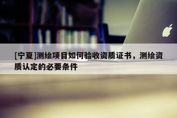 [宁夏]测绘项目如何验收资质证书，测绘资质认定的必要条件