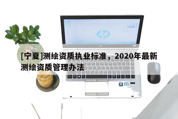 [宁夏]测绘资质执业标准，2020年最新测绘资质管理办法