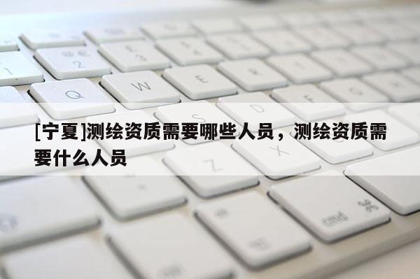 [宁夏]测绘资质需要哪些人员，测绘资质需要什么人员