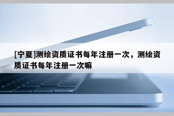 [宁夏]测绘资质证书每年注册一次，测绘资质证书每年注册一次嘛