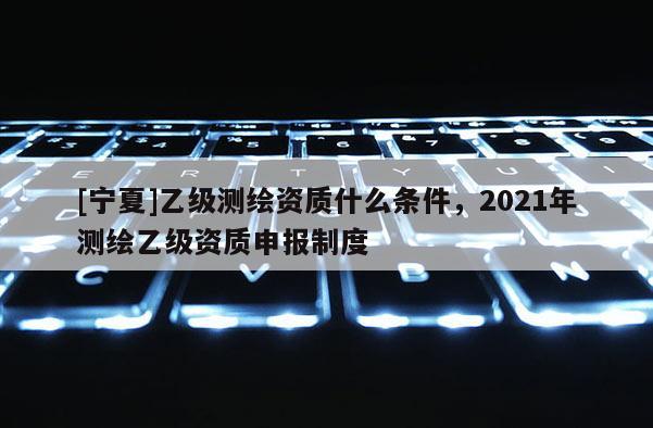 [宁夏]乙级测绘资质什么条件，2021年测绘乙级资质申报制度