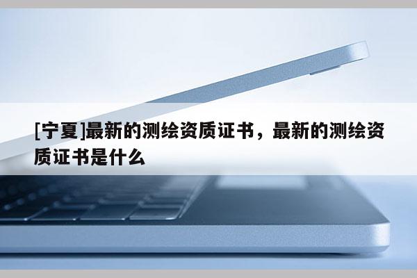 [宁夏]最新的测绘资质证书，最新的测绘资质证书是什么