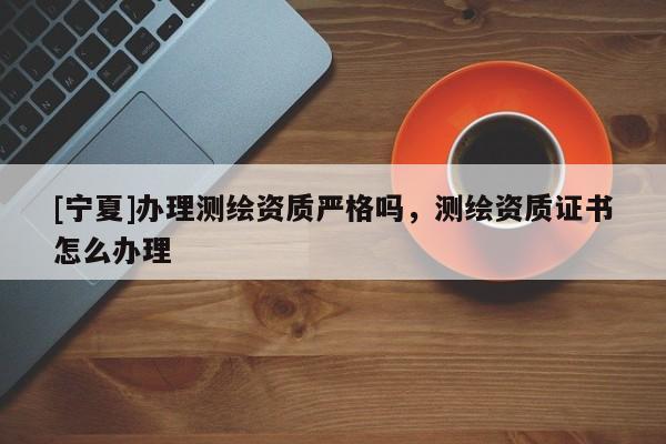 [宁夏]办理测绘资质严格吗，测绘资质证书怎么办理