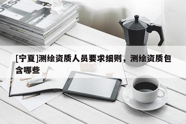 [宁夏]测绘资质人员要求细则，测绘资质包含哪些