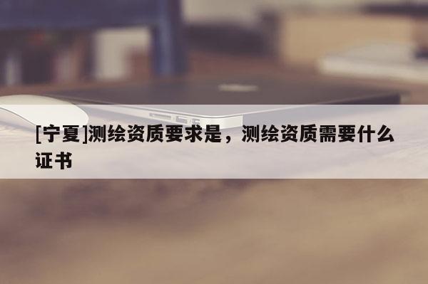 [宁夏]测绘资质要求是，测绘资质需要什么证书