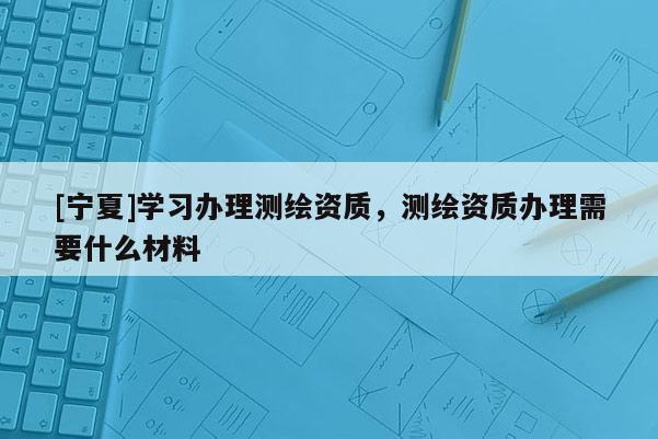 [宁夏]学习办理测绘资质，测绘资质办理需要什么材料