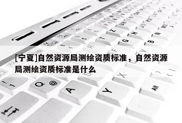 [宁夏]自然资源局测绘资质标准，自然资源局测绘资质标准是什么