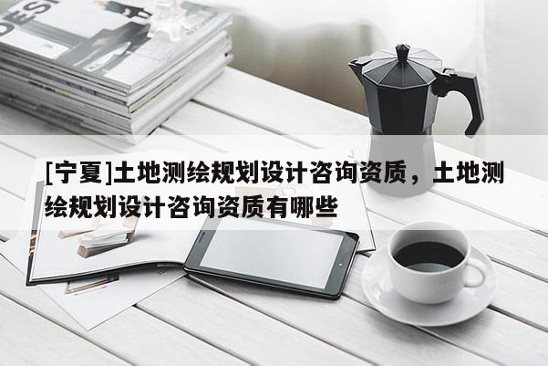 [宁夏]土地测绘规划设计咨询资质，土地测绘规划设计咨询资质有哪些