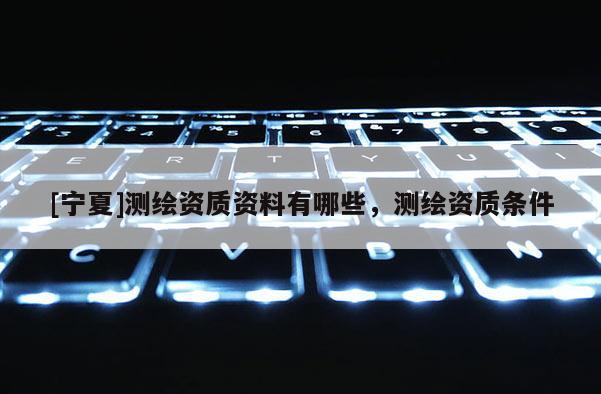 [宁夏]测绘资质资料有哪些，测绘资质条件