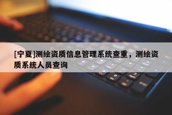 [宁夏]测绘资质信息管理系统查重，测绘资质系统人员查询