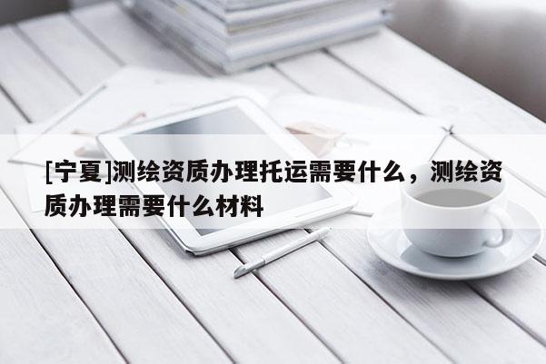 [宁夏]测绘资质办理托运需要什么，测绘资质办理需要什么材料