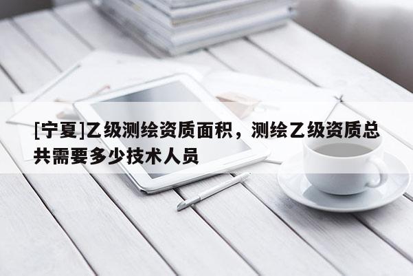 [宁夏]乙级测绘资质面积，测绘乙级资质总共需要多少技术人员