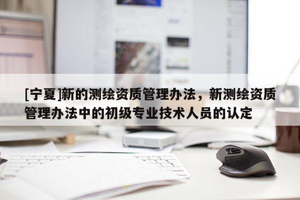 [宁夏]新的测绘资质管理办法，新测绘资质管理办法中的初级专业技术人员的认定