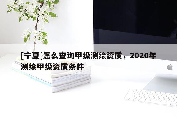 [宁夏]怎么查询甲级测绘资质，2020年测绘甲级资质条件