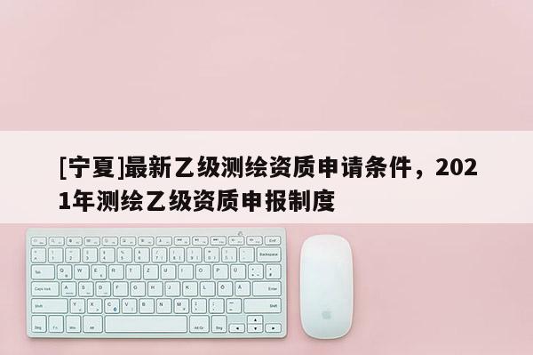 [宁夏]最新乙级测绘资质申请条件，2021年测绘乙级资质申报制度
