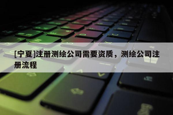 [宁夏]注册测绘公司需要资质，测绘公司注册流程