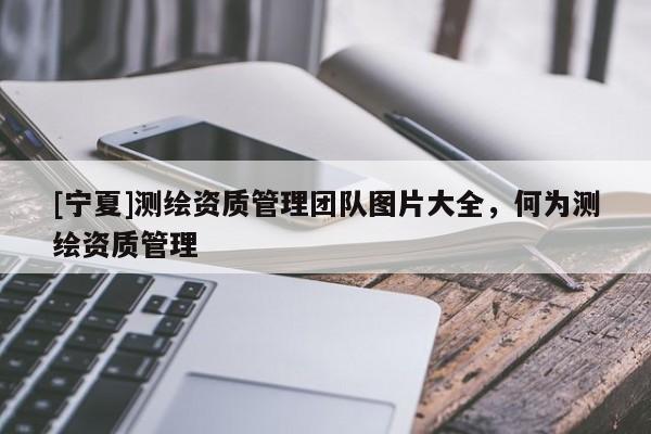 [宁夏]测绘资质管理团队图片大全，何为测绘资质管理