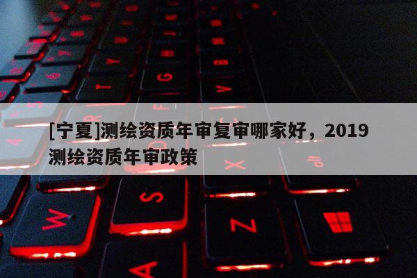 [宁夏]测绘资质年审复审哪家好，2019测绘资质年审政策