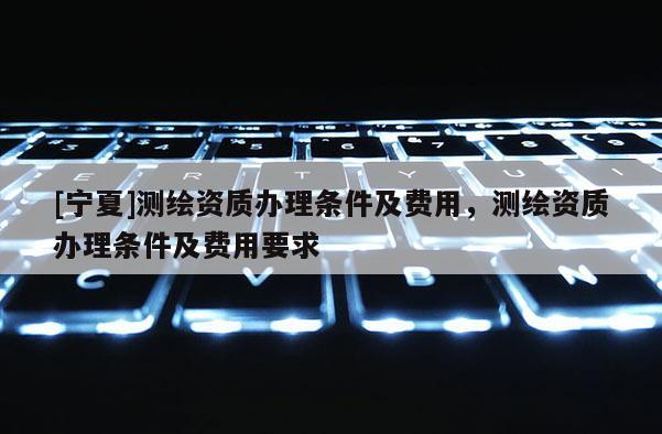 [宁夏]测绘资质办理条件及费用，测绘资质办理条件及费用要求