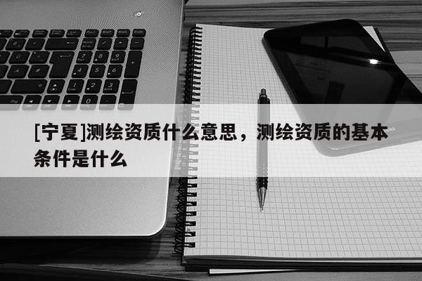 [宁夏]测绘资质什么意思，测绘资质的基本条件是什么