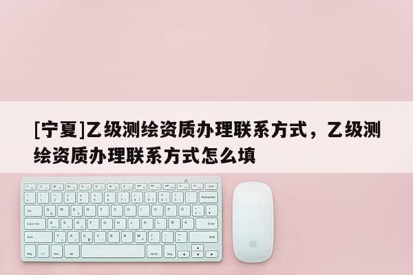 [宁夏]乙级测绘资质办理联系方式，乙级测绘资质办理联系方式怎么填