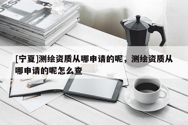 [宁夏]测绘资质从哪申请的呢，测绘资质从哪申请的呢怎么查