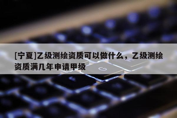 [宁夏]乙级测绘资质可以做什么，乙级测绘资质满几年申请甲级